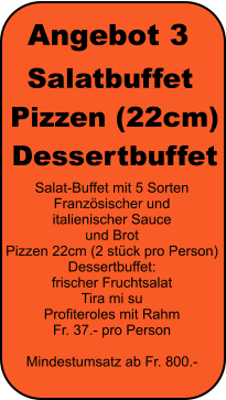 Angebot 3 Salatbuffet  Pizzen (22cm)  Dessertbuffet Salat-Buffet mit 5 Sorten Franzsischer und  italienischer Sauce  und Brot Pizzen 22cm (2 stck pro Person) Dessertbuffet: frischer Fruchtsalat Tira mi su Profiteroles mit Rahm Fr. 37.- pro Person  Mindestumsatz ab Fr. 800.-