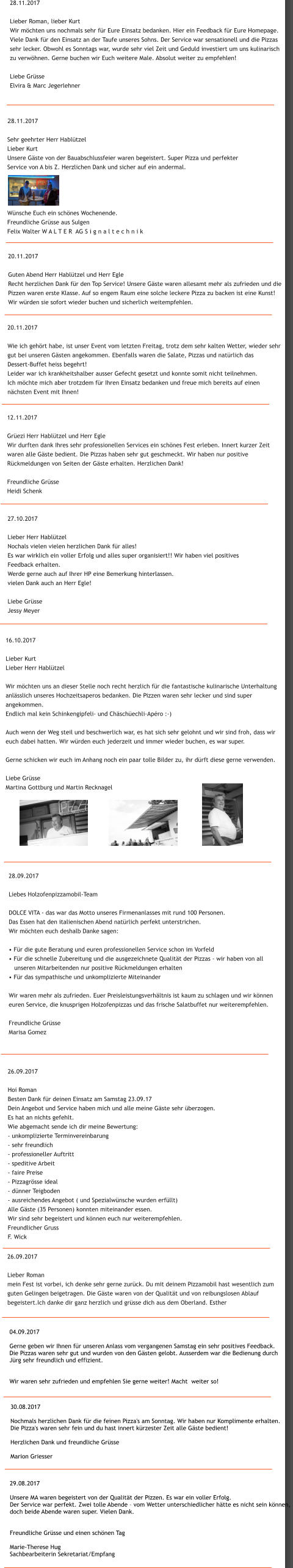 29.08.2017  Unsere MA waren begeistert von der Qualitt der Pizzen. Es war ein voller Erfolg.  Der Service war perfekt. Zwei tolle Abende  vom Wetter unterschiedlicher htte es nicht sein knnen,  doch beide Abende waren super. Vielen Dank.    Freundliche Grsse und einen schnen Tag  Marie-Therese Hug Sachbearbeiterin Sekretariat/Empfang 30.08.2017  Nochmals herzlichen Dank fr die feinen Pizza's am Sonntag. Wir haben nur Komplimente erhalten.  Die Pizza's waren sehr fein und du hast innert krzester Zeit alle Gste bedient!  Herzlichen Dank und freundliche Grsse  Marion Griesser 04.09.2017  Gerne geben wir Ihnen fr unseren Anlass vom vergangenen Samstag ein sehr positives Feedback.  Die Pizzas waren sehr gut und wurden von den Gsten gelobt. Ausserdem war die Bedienung durch  Jrg sehr freundlich und effizient.   Wir waren sehr zufrieden und empfehlen Sie gerne weiter! Macht  weiter so! 26.09.2017  Lieber Roman mein Fest ist vorbei, ich denke sehr gerne zurck. Du mit deinem Pizzamobil hast wesentlich zum  guten Gelingen beigetragen. Die Gste waren von der Qualitt und von reibungslosen Ablauf  begeistert.Ich danke dir ganz herzlich und grsse dich aus dem Oberland. Esther  26.09.2017  Hoi Roman Besten Dank fr deinen Einsatz am Samstag 23.09.17 Dein Angebot und Service haben mich und alle meine Gste sehr berzogen. Es hat an nichts gefehlt. Wie abgemacht sende ich dir meine Bewertung: - unkomplizierte Terminvereinbarung - sehr freundlich - professioneller Auftritt - speditive Arbeit - faire Preise - Pizzagrsse ideal - dnner Teigboden - ausreichendes Angebot ( und Spezialwnsche wurden erfllt) Alle Gste (35 Personen) konnten miteinander essen.  Wir sind sehr begeistert und knnen euch nur weiterempfehlen. Freundlicher Gruss F. Wick 28.09.2017  Liebes Holzofenpizzamobil-Team  DOLCE VITA - das war das Motto unseres Firmenanlasses mit rund 100 Personen.  Das Essen hat den italienischen Abend natrlich perfekt unterstrichen.  Wir mchten euch deshalb Danke sagen:   Fr die gute Beratung und euren professionellen Service schon im Vorfeld  Fr die schnelle Zubereitung und die ausgezeichnete Qualitt der Pizzas - wir haben von all     unseren Mitarbeitenden nur positive Rckmeldungen erhalten  Fr das sympathische und unkomplizierte Miteinander  Wir waren mehr als zufrieden. Euer Preisleistungsverhltnis ist kaum zu schlagen und wir knnen  euren Service, die knusprigen Holzofenpizzas und das frische Salatbuffet nur weiterempfehlen.  Freundliche Grsse     Marisa Gomez  16.10.2017  Lieber Kurt Lieber Herr Habltzel  Wir mchten uns an dieser Stelle noch recht herzlich fr die fantastische kulinarische Unterhaltung  anlsslich unseres Hochzeitsaperos bedanken. Die Pizzen waren sehr lecker und sind super  angekommen.  Endlich mal kein Schinkengipfeli- und Chschechli-Apro :-)  Auch wenn der Weg steil und beschwerlich war, es hat sich sehr gelohnt und wir sind froh, dass wir  euch dabei hatten. Wir wrden euch jederzeit und immer wieder buchen, es war super.  Gerne schicken wir euch im Anhang noch ein paar tolle Bilder zu, ihr drft diese gerne verwenden.  Liebe Grsse Martina Gottburg und Martin Recknagel  27.10.2017  Lieber Herr Habltzel Nochals vielen vielen herzlichen Dank fr alles! Es war wirklich ein voller Erfolg und alles super organisiert!! Wir haben viel positives  Feedback erhalten.  Werde gerne auch auf Ihrer HP eine Bemerkung hinterlassen. vielen Dank auch an Herr Egle!   Liebe Grsse Jessy Meyer 12.11.2017  Grezi Herr Habltzel und Herr Egle Wir durften dank Ihres sehr professionellen Services ein schnes Fest erleben. Innert kurzer Zeit  waren alle Gste bedient. Die Pizzas haben sehr gut geschmeckt. Wir haben nur positive  Rckmeldungen von Seiten der Gste erhalten. Herzlichen Dank!  Freundliche Grsse Heidi Schenk  20.11.2017  Wie ich gehrt habe, ist unser Event vom letzten Freitag, trotz dem sehr kalten Wetter, wieder sehr  gut bei unseren Gsten angekommen. Ebenfalls waren die Salate, Pizzas und natrlich das  Dessert-Buffet heiss begehrt! Leider war ich krankheitshalber ausser Gefecht gesetzt und konnte somit nicht teilnehmen.  Ich mchte mich aber trotzdem fr Ihren Einsatz bedanken und freue mich bereits auf einen  nchsten Event mit Ihnen!  20.11.2017  Guten Abend Herr Habltzel und Herr Egle Recht herzlichen Dank fr den Top Service! Unsere Gste waren allesamt mehr als zufrieden und die  Pizzen waren erste Klasse. Auf so engem Raum eine solche leckere Pizza zu backen ist eine Kunst!  Wir wrden sie sofort wieder buchen und sicherlich weitempfehlen.  28.11.2017  Sehr geehrter Herr Habltzel Lieber Kurt Unsere Gste von der Bauabschlussfeier waren begeistert. Super Pizza und perfekter  Service von A bis Z. Herzlichen Dank und sicher auf ein andermal.       Wnsche Euch ein schnes Wochenende. Freundliche Grsse aus Sulgen Felix Walter W A L T E R  AG S i g n a l t e c h n i k 28.11.2017  Lieber Roman, lieber Kurt Wir mchten uns nochmals sehr fr Eure Einsatz bedanken. Hier ein Feedback fr Eure Homepage. Viele Dank fr den Einsatz an der Taufe unseres Sohns. Der Service war sensationell und die Pizzas  sehr lecker. Obwohl es Sonntags war, wurde sehr viel Zeit und Geduld investiert um uns kulinarisch  zu verwhnen. Gerne buchen wir Euch weitere Male. Absolut weiter zu empfehlen!  Liebe Grsse Elvira & Marc Jegerlehner